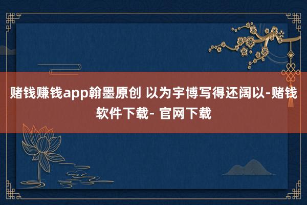 赌钱赚钱app翰墨原创 以为宇博写得还阔以-赌钱软件下载- 官网下载