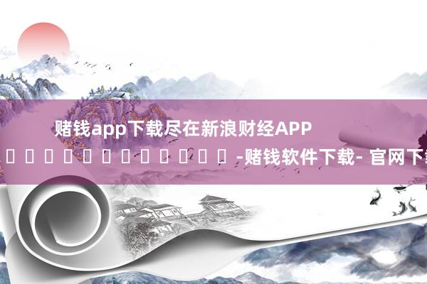 赌钱app下载尽在新浪财经APP            													-赌钱软件下载- 官网下载