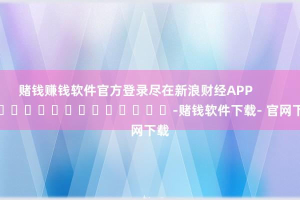 赌钱赚钱软件官方登录尽在新浪财经APP            													-赌钱软件下载- 官网下载