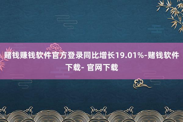 赌钱赚钱软件官方登录同比增长19.01%-赌钱软件下载- 官网下载