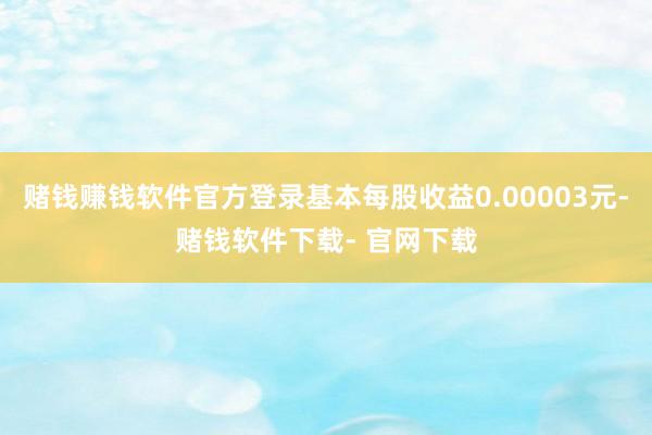 赌钱赚钱软件官方登录基本每股收益0.00003元-赌钱软件下载- 官网下载