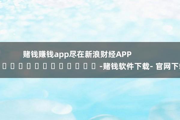 赌钱赚钱app尽在新浪财经APP            													-赌钱软件下载- 官网下载