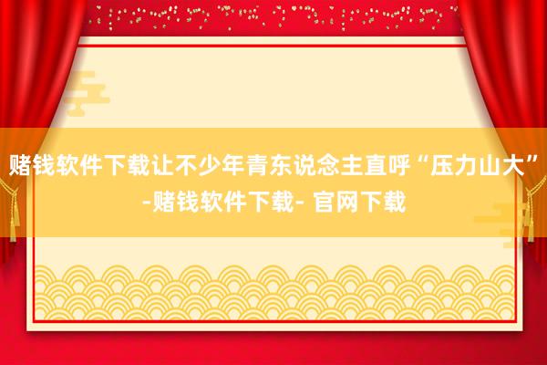 赌钱软件下载让不少年青东说念主直呼“压力山大”-赌钱软件下载- 官网下载