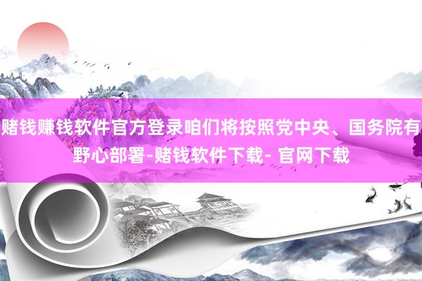 赌钱赚钱软件官方登录咱们将按照党中央、国务院有野心部署-赌钱软件下载- 官网下载