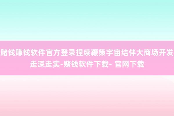 赌钱赚钱软件官方登录捏续鞭策宇宙结伴大商场开发走深走实-赌钱软件下载- 官网下载