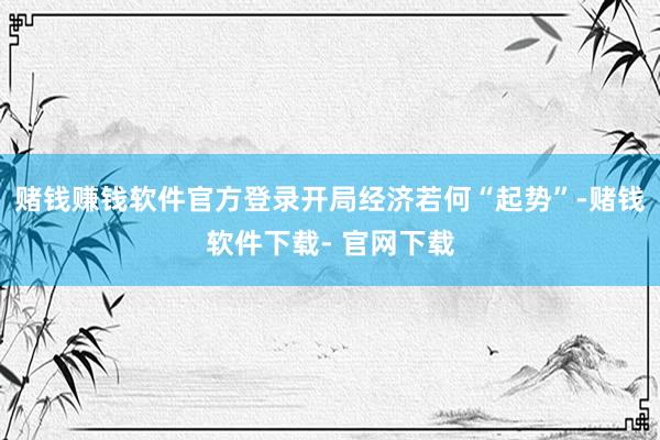 赌钱赚钱软件官方登录开局经济若何“起势”-赌钱软件下载- 官网下载