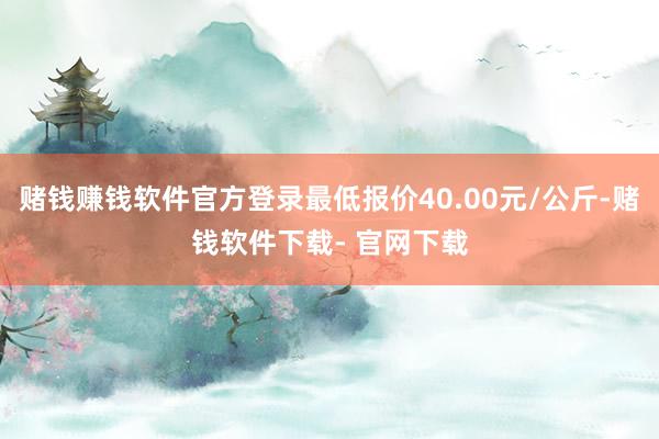 赌钱赚钱软件官方登录最低报价40.00元/公斤-赌钱软件下载- 官网下载