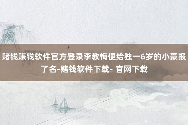 赌钱赚钱软件官方登录李教悔便给独一6岁的小豪报了名-赌钱软件下载- 官网下载