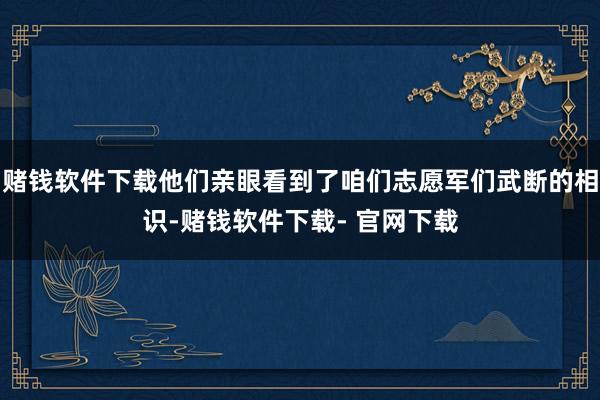 赌钱软件下载他们亲眼看到了咱们志愿军们武断的相识-赌钱软件下载- 官网下载