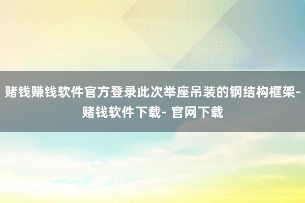 赌钱赚钱软件官方登录此次举座吊装的钢结构框架-赌钱软件下载- 官网下载