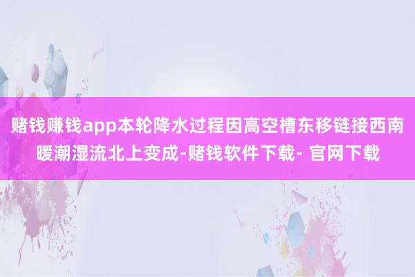 赌钱赚钱app本轮降水过程因高空槽东移链接西南暖潮湿流北上变成-赌钱软件下载- 官网下载