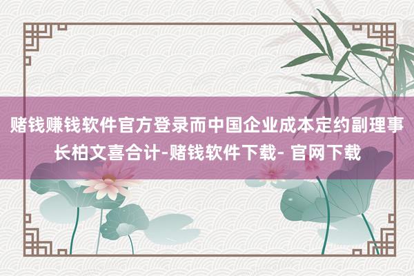 赌钱赚钱软件官方登录　　而中国企业成本定约副理事长柏文喜合计-赌钱软件下载- 官网下载