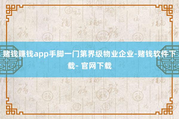 赌钱赚钱app手脚一门第界级物业企业-赌钱软件下载- 官网下载