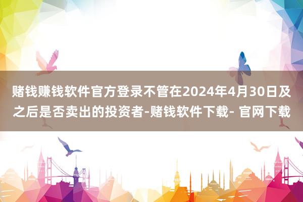 赌钱赚钱软件官方登录不管在2024年4月30日及之后是否卖出的投资者-赌钱软件下载- 官网下载