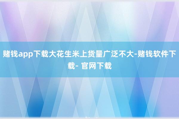 赌钱app下载大花生米上货量广泛不大-赌钱软件下载- 官网下载