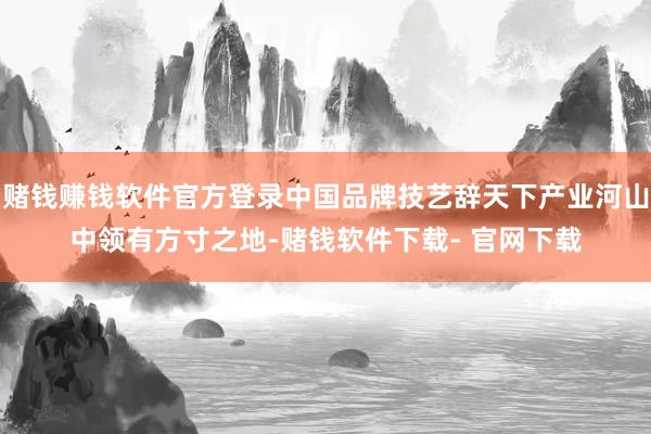 赌钱赚钱软件官方登录中国品牌技艺辞天下产业河山中领有方寸之地-赌钱软件下载- 官网下载