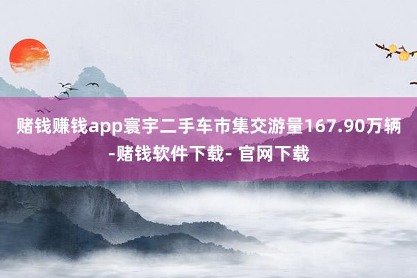 赌钱赚钱app寰宇二手车市集交游量167.90万辆-赌钱软件下载- 官网下载