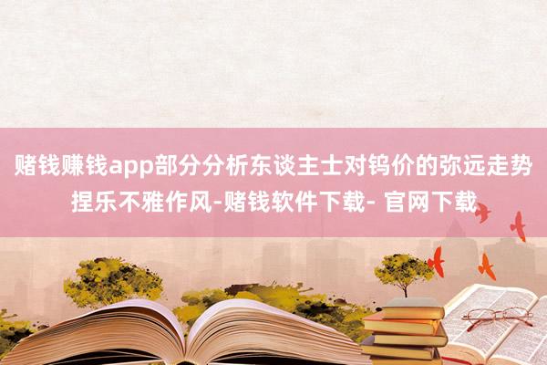 赌钱赚钱app部分分析东谈主士对钨价的弥远走势捏乐不雅作风-赌钱软件下载- 官网下载