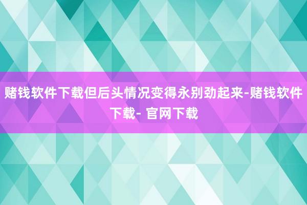 赌钱软件下载但后头情况变得永别劲起来-赌钱软件下载- 官网下载