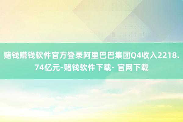 赌钱赚钱软件官方登录阿里巴巴集团Q4收入2218.74亿元-赌钱软件下载- 官网下载