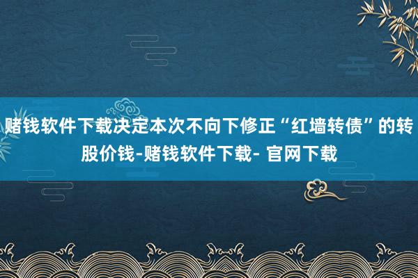 赌钱软件下载决定本次不向下修正“红墙转债”的转股价钱-赌钱软件下载- 官网下载