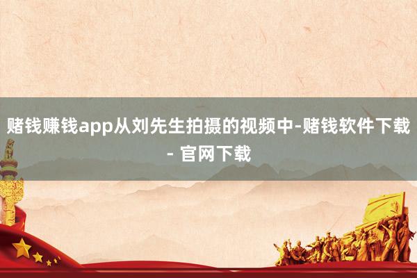 赌钱赚钱app从刘先生拍摄的视频中-赌钱软件下载- 官网下载