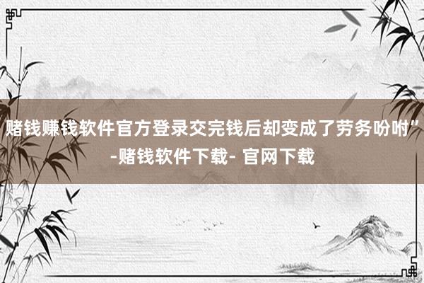 赌钱赚钱软件官方登录交完钱后却变成了劳务吩咐”-赌钱软件下载- 官网下载