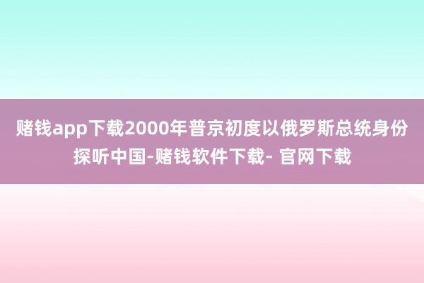 赌钱app下载2000年普京初度以俄罗斯总统身份探听中国-赌钱软件下载- 官网下载