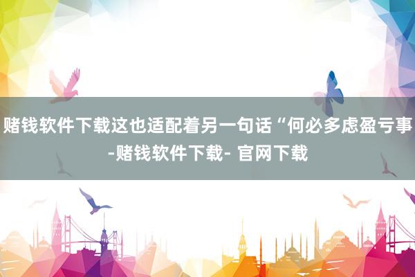 赌钱软件下载这也适配着另一句话“何必多虑盈亏事-赌钱软件下载- 官网下载