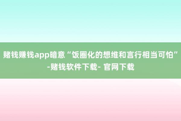 赌钱赚钱app暗意“饭圈化的想维和言行相当可怕”-赌钱软件下载- 官网下载