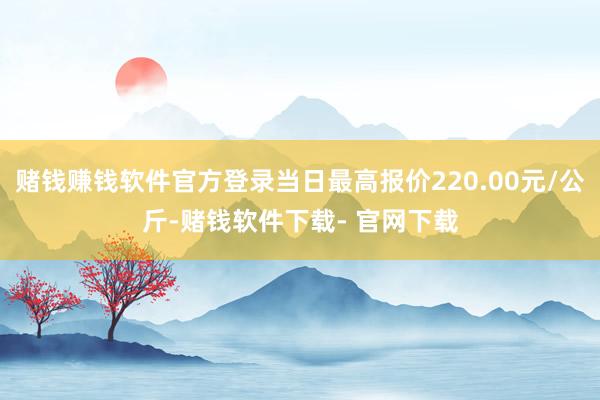 赌钱赚钱软件官方登录当日最高报价220.00元/公斤-赌钱软件下载- 官网下载