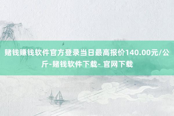 赌钱赚钱软件官方登录当日最高报价140.00元/公斤-赌钱软件下载- 官网下载