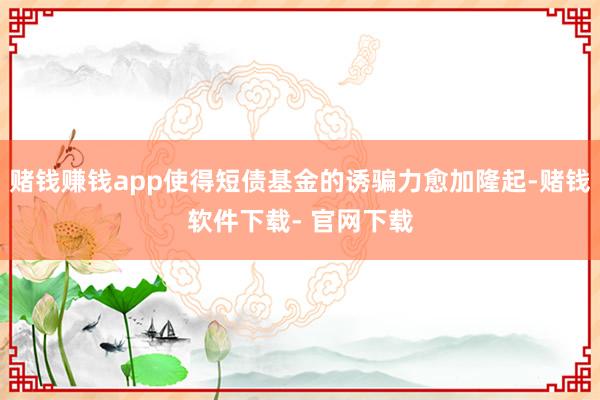 赌钱赚钱app使得短债基金的诱骗力愈加隆起-赌钱软件下载- 官网下载