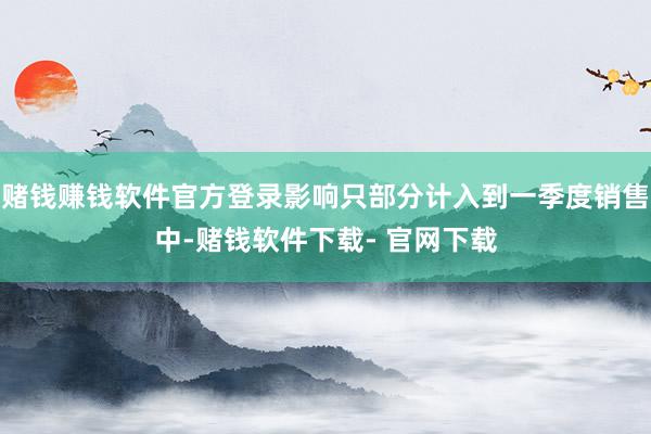 赌钱赚钱软件官方登录影响只部分计入到一季度销售中-赌钱软件下载- 官网下载