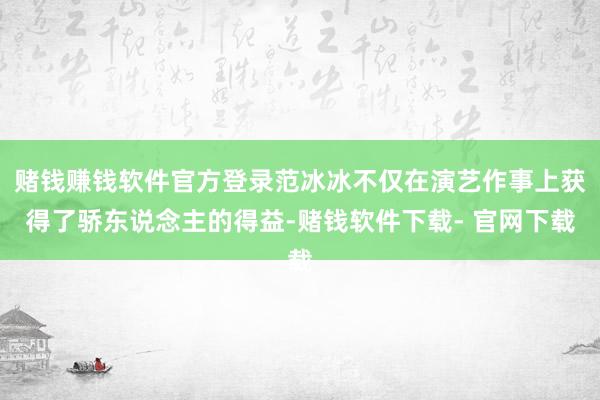 赌钱赚钱软件官方登录范冰冰不仅在演艺作事上获得了骄东说念主的得益-赌钱软件下载- 官网下载