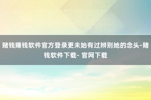 赌钱赚钱软件官方登录更未始有过辨别她的念头-赌钱软件下载- 官网下载