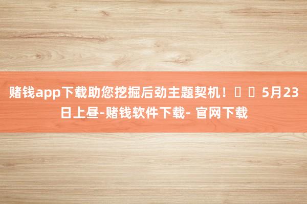 赌钱app下载助您挖掘后劲主题契机！		5月23日上昼-赌钱软件下载- 官网下载