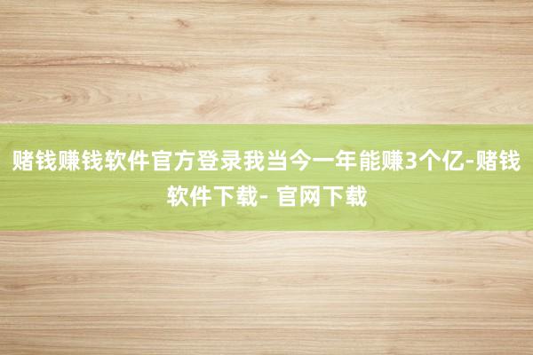 赌钱赚钱软件官方登录我当今一年能赚3个亿-赌钱软件下载- 官网下载