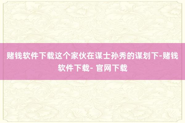 赌钱软件下载　　这个家伙在谋士孙秀的谋划下-赌钱软件下载- 官网下载