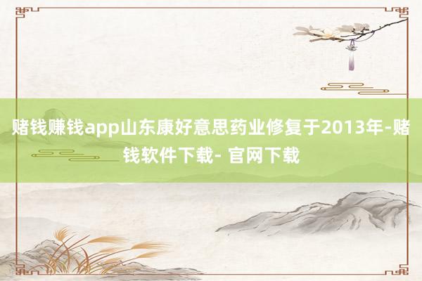 赌钱赚钱app山东康好意思药业修复于2013年-赌钱软件下载- 官网下载