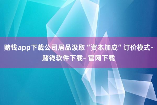 赌钱app下载公司居品汲取“资本加成”订价模式-赌钱软件下载- 官网下载