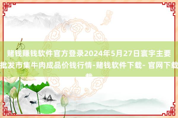 赌钱赚钱软件官方登录2024年5月27日寰宇主要批发市集牛肉成品价钱行情-赌钱软件下载- 官网下载