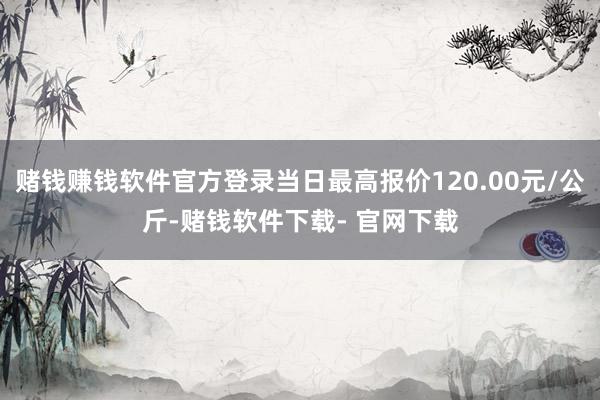 赌钱赚钱软件官方登录当日最高报价120.00元/公斤-赌钱软件下载- 官网下载