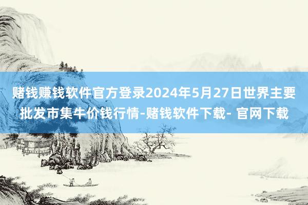 赌钱赚钱软件官方登录2024年5月27日世界主要批发市集牛价钱行情-赌钱软件下载- 官网下载