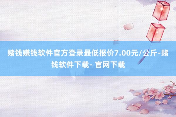 赌钱赚钱软件官方登录最低报价7.00元/公斤-赌钱软件下载- 官网下载