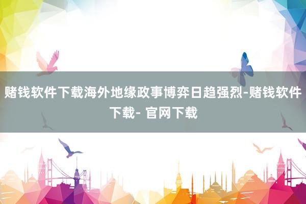 赌钱软件下载海外地缘政事博弈日趋强烈-赌钱软件下载- 官网下载