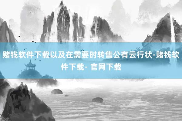 赌钱软件下载以及在需要时转售公有云行状-赌钱软件下载- 官网下载