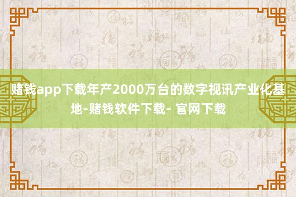 赌钱app下载年产2000万台的数字视讯产业化基地-赌钱软件下载- 官网下载