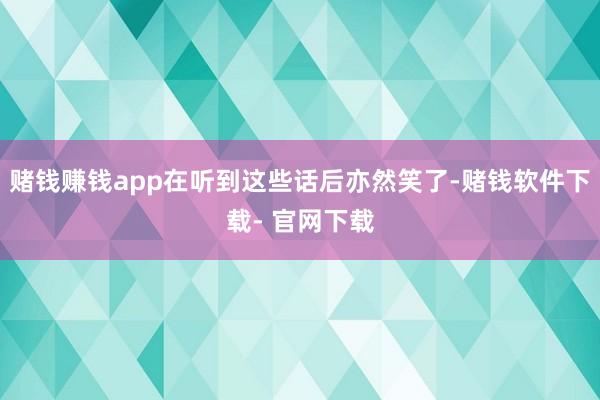 赌钱赚钱app在听到这些话后亦然笑了-赌钱软件下载- 官网下载