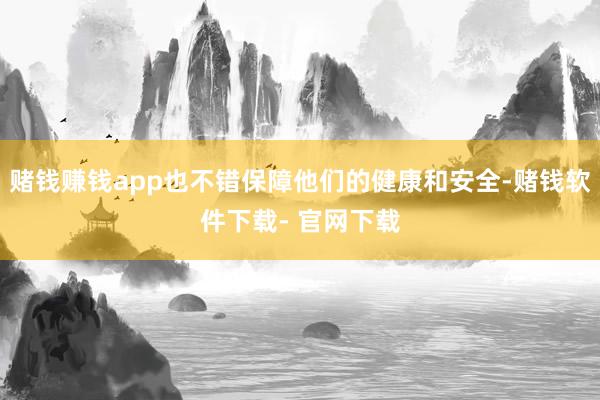 赌钱赚钱app也不错保障他们的健康和安全-赌钱软件下载- 官网下载